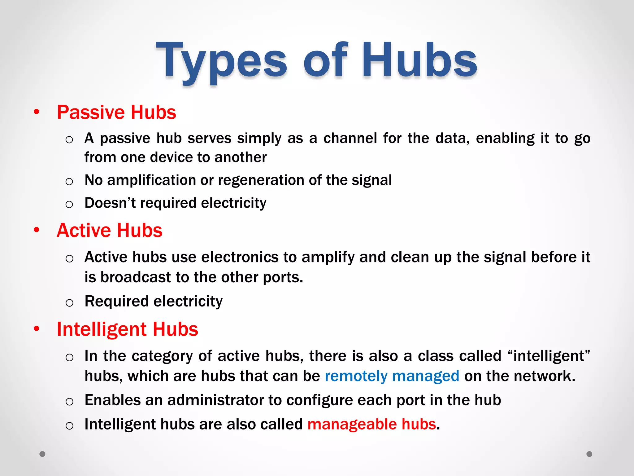 Types of Hubs
• Passive Hubs
o A passive hub serves simply as a channel for the data, enabling it to go
from one device to another
o No amplification or regeneration of the signal
o Doesn’t required electricity
• Active Hubs
o Active hubs use electronics to amplify and clean up the signal before it
is broadcast to the other ports.
o Required electricity
• Intelligent Hubs
o In the category of active hubs, there is also a class called “intelligent”
hubs, which are hubs that can be remotely managed on the network.
o Enables an administrator to configure each port in the hub
o Intelligent hubs are also called manageable hubs.
 