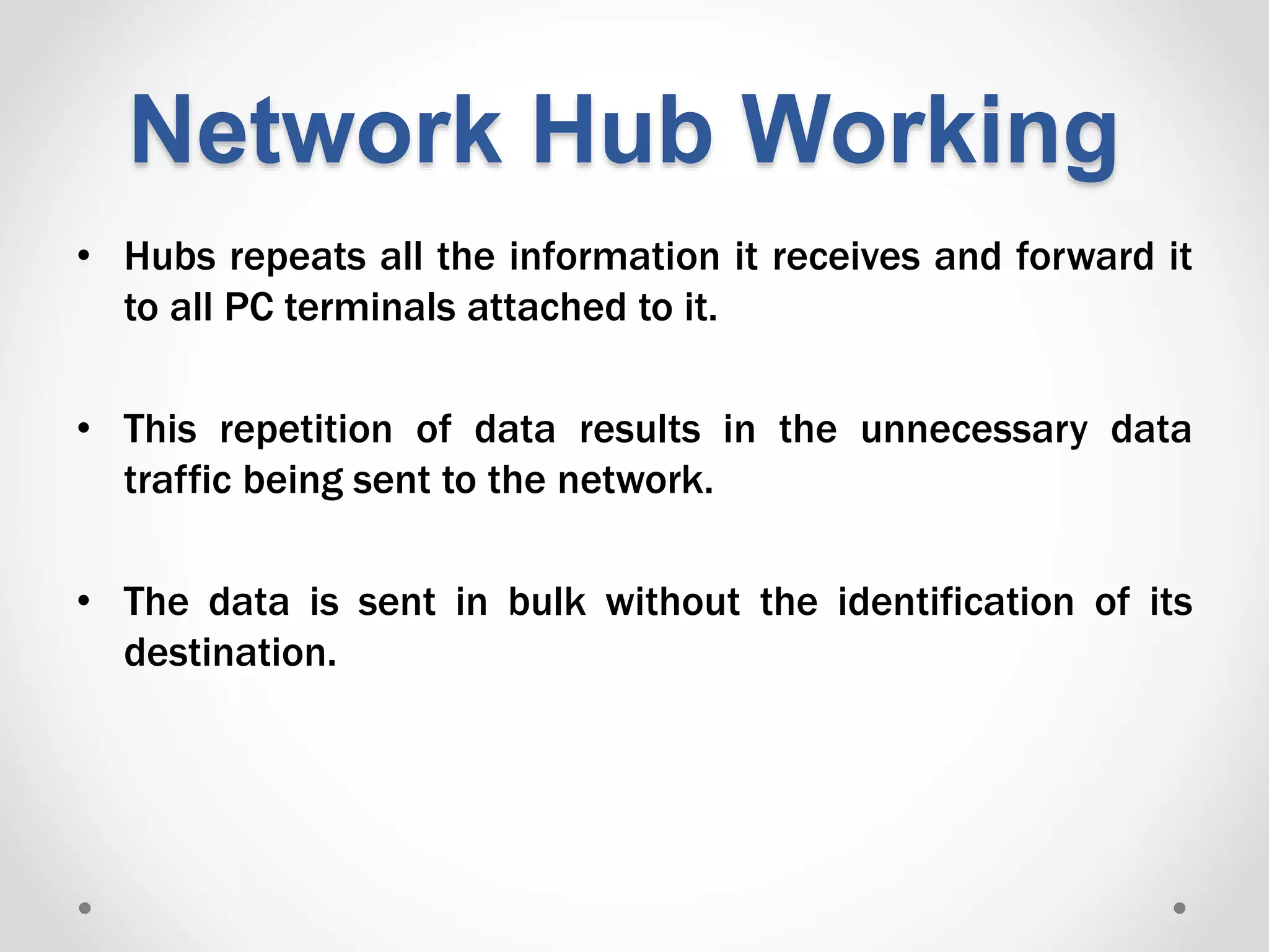 Network Hub Working
• Hubs repeats all the information it receives and forward it
to all PC terminals attached to it.
• This repetition of data results in the unnecessary data
traffic being sent to the network.
• The data is sent in bulk without the identification of its
destination.
 
