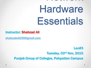 Network
Hardware
Essentials
Instructor: Shahzad Ali
shahzadali039@gmail.com
Lec#3
Tuesday, 03rd Nov, 2015
Punjab Group of Colleges, Pakpattan Campus
 