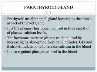 PARATHYROID GLAND
 Prathyroid are four small gland located on the dorsal
aspect of thyroid gland
 It is the primary hormone involved in the regulation
of plasma calcium levels,
 The hormone increase plasma calcium level by
increasing its absorption from renal tubules, GIT and
it also stimulate bone to release calcium in the blood
 It also regulate phosphate level in the blood
 