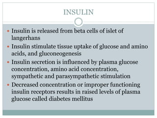 INSULIN
 Insulin is released from beta cells of islet of
langerhans
 Insulin stimulate tissue uptake of glucose and amino
acids, and gluconeogenesis
 Insulin secretion is influenced by plasma glucose
concentration, amino acid concentration,
sympathetic and parasympathetic stimulation
 Decreased concentration or improper functioning
insulin receptors results in raised levels of plasma
glucose called diabetes mellitus
 