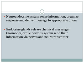  Neuroendocrine system sense information, organize
response and deliver message to appropriate organ
 Endocrine glands release chemical messenger
(hormones) while nervous system send their
information via nerves and neurotransmitter
 