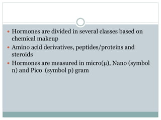  Hormones are divided in several classes based on
chemical makeup
 Amino acid derivatives, peptides/proteins and
steroids
 Hormones are measured in micro(µ), Nano (symbol
n) and Pico (symbol p) gram
 