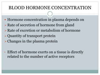 BLOOD HORMONE CONCENTRATION
 Hormone concentration in plasma depends on
Rate of secretion of hormone from gland
Rate of excretion or metabolism of hormone
Quantity of transport protein
Changes in the plasma protein
• Effect of hormone exerts on a tissue is directly
related to the number of active receptors
 