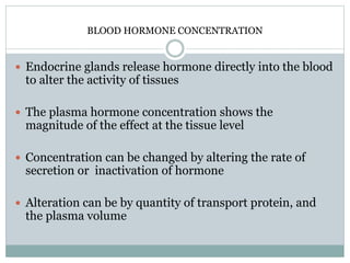 BLOOD HORMONE CONCENTRATION
 Endocrine glands release hormone directly into the blood
to alter the activity of tissues
 The plasma hormone concentration shows the
magnitude of the effect at the tissue level
 Concentration can be changed by altering the rate of
secretion or inactivation of hormone
 Alteration can be by quantity of transport protein, and
the plasma volume
 