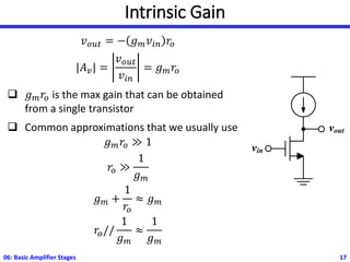 Intrinsic Gain
𝑣𝑜𝑢𝑡 = − 𝑔𝑚𝑣𝑖𝑛 𝑟𝑜
|𝐴𝑣| =
𝑣𝑜𝑢𝑡
𝑣𝑖𝑛
= 𝑔𝑚𝑟𝑜
❑ 𝑔𝑚𝑟𝑜 is the max gain that can be obtained
from a single transistor
❑ Common approximations that we usually use
𝑔𝑚𝑟𝑜 ≫ 1
𝑟𝑜 ≫
1
𝑔𝑚
𝑔𝑚 +
1
𝑟𝑜
≈ 𝑔𝑚
𝑟𝑜//
1
𝑔𝑚
≈
1
𝑔𝑚
06: Basic Amplifier Stages 17
vin
vout
 