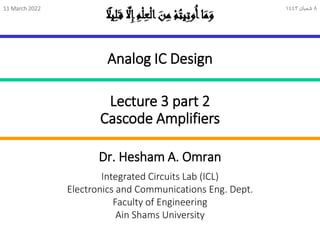 Lecture 3 part 2
Cascode Amplifiers
Integrated Circuits Lab (ICL)
Electronics and Communications Eng. Dept.
Faculty of Engineering
Ain Shams University
Dr. Hesham A. Omran
Analog IC Design
ً
‫يل‬ِ
‫ل‬َ‫ق‬ ‫ا‬
‫َّل‬ِ
‫إ‬ِ
‫م‬ْ‫ل‬ِ
‫ع‬ْ‫ل‬‫ا‬ َ
‫ن‬ِ
‫م‬ ْ‫م‬ُ
‫يت‬ِ
‫ت‬‫و‬ُ‫أ‬‫ا‬َ
‫م‬َ
‫و‬
11 March 2022 8
‫شعبان‬
1443
 