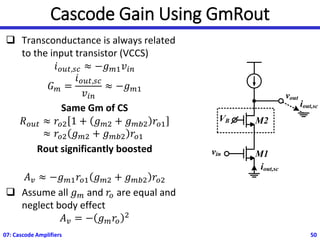Cascode Gain Using GmRout
❑ Transconductance is always related
to the input transistor (VCCS)
𝑖𝑜𝑢𝑡,𝑠𝑐 ≈ −𝑔𝑚1𝑣𝑖𝑛
𝐺𝑚 =
𝑖𝑜𝑢𝑡,𝑠𝑐
𝑣𝑖𝑛
≈ −𝑔𝑚1
Same Gm of CS
𝑅𝑜𝑢𝑡 ≈ 𝑟𝑜2 1 + 𝑔𝑚2 + 𝑔𝑚𝑏2 𝑟𝑜1
≈ 𝑟𝑜2 𝑔𝑚2 + 𝑔𝑚𝑏2 𝑟𝑜1
Rout significantly boosted
𝐴𝑣 ≈ −𝑔𝑚1𝑟𝑜1 𝑔𝑚2 + 𝑔𝑚𝑏2 𝑟𝑜2
❑ Assume all 𝑔𝑚 and 𝑟𝑜 are equal and
neglect body effect
𝐴𝑣 = − 𝑔𝑚𝑟𝑜
2
07: Cascode Amplifiers 50
vout
VB
vin M1
M2
iout,sc
iout,sc
 