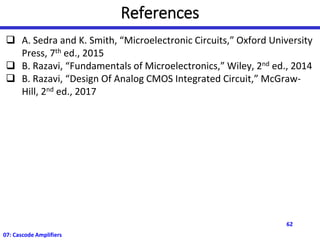 References
❑ A. Sedra and K. Smith, “Microelectronic Circuits,” Oxford University
Press, 7th ed., 2015
❑ B. Razavi, “Fundamentals of Microelectronics,” Wiley, 2nd ed., 2014
❑ B. Razavi, “Design Of Analog CMOS Integrated Circuit,” McGraw-
Hill, 2nd ed., 2017
62
07: Cascode Amplifiers
 