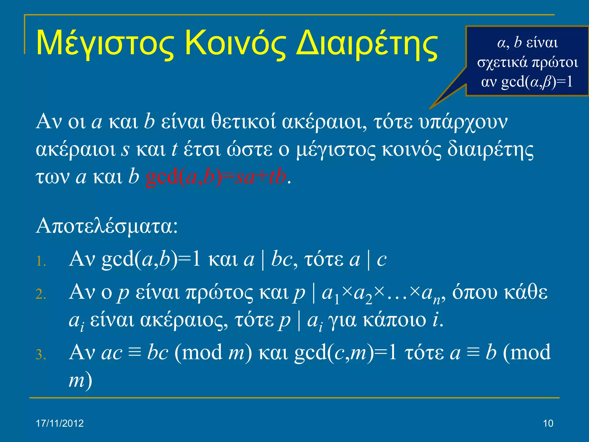 Μέγιστος Κοινός Διαιρέτης                         α, b είναι
                                               σχετικά πρώτοι
                                               αν gcd(α,β)=1

Αν οι a και b είναι θετικοί ακέραιοι, τότε υπάρχουν
ακέραιοι s και t έτσι ώστε ο μέγιστος κοινός διαιρέτης
των a και b gcd(a,b)=sa+tb.

Αποτελέσματα:
1. Αν gcd(a,b)=1 και a | bc, τότε a | c

2. Αν ο p είναι πρώτος και p | a1×a2×…×an, όπου κάθε
   ai είναι ακέραιος, τότε p | ai για κάποιο i.
3. Αν ac ≡ bc (mod m) και gcd(c,m)=1 τότε a ≡ b (mod
   m)
17/11/2012                                               10
 