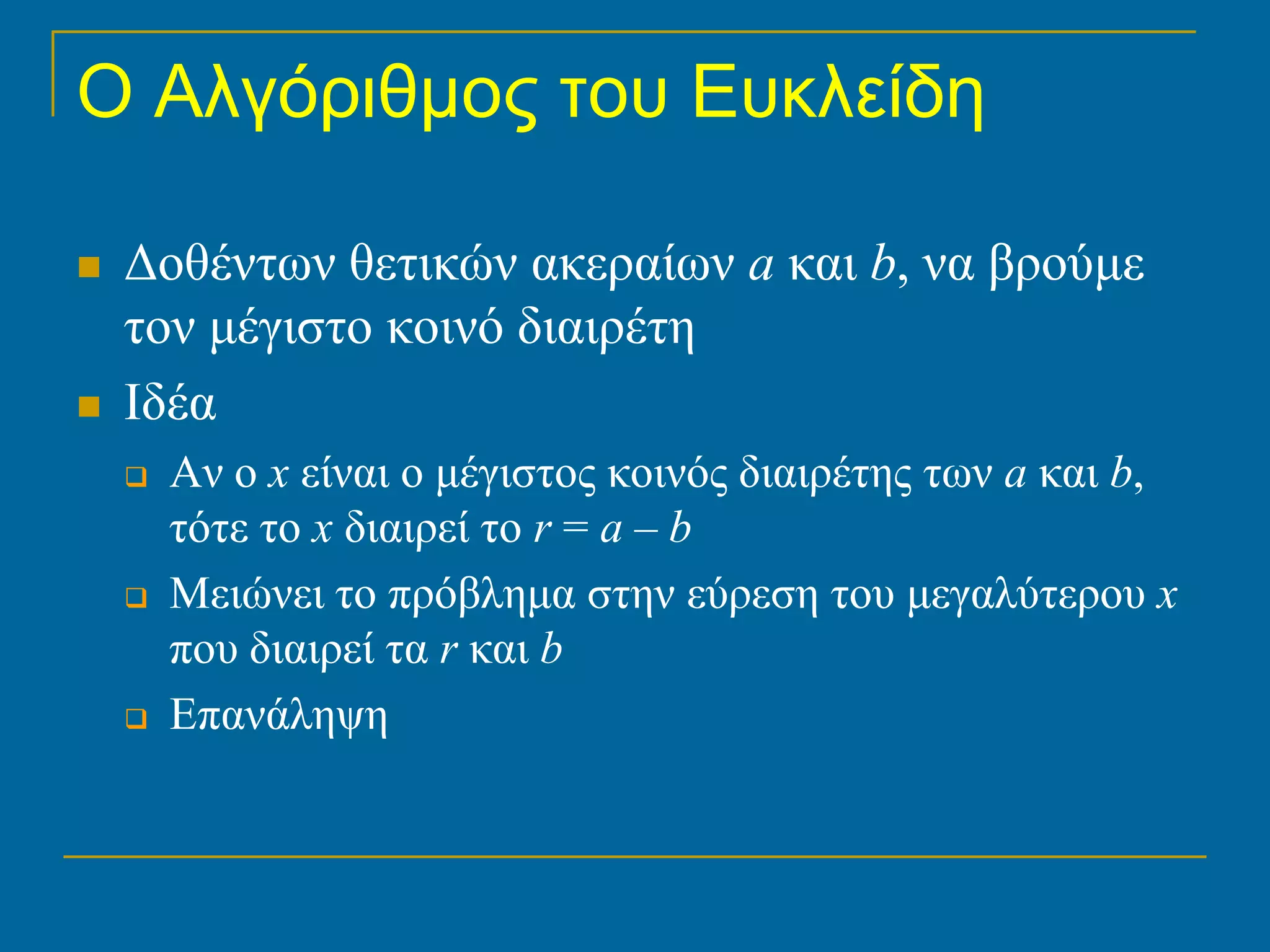 Ο Αλγόριθμος του Ευκλείδη

   Δοθέντων θετικών ακεραίων a και b, να βρούμε
    τον μέγιστο κοινό διαιρέτη
   Ιδέα
       Αν ο x είναι ο μέγιστος κοινός διαιρέτης των a και b,
        τότε το x διαιρεί το r = a – b
       Μειώνει το πρόβλημα στην εύρεση του μεγαλύτερου x
        που διαιρεί τα r και b
       Επανάληψη
 
