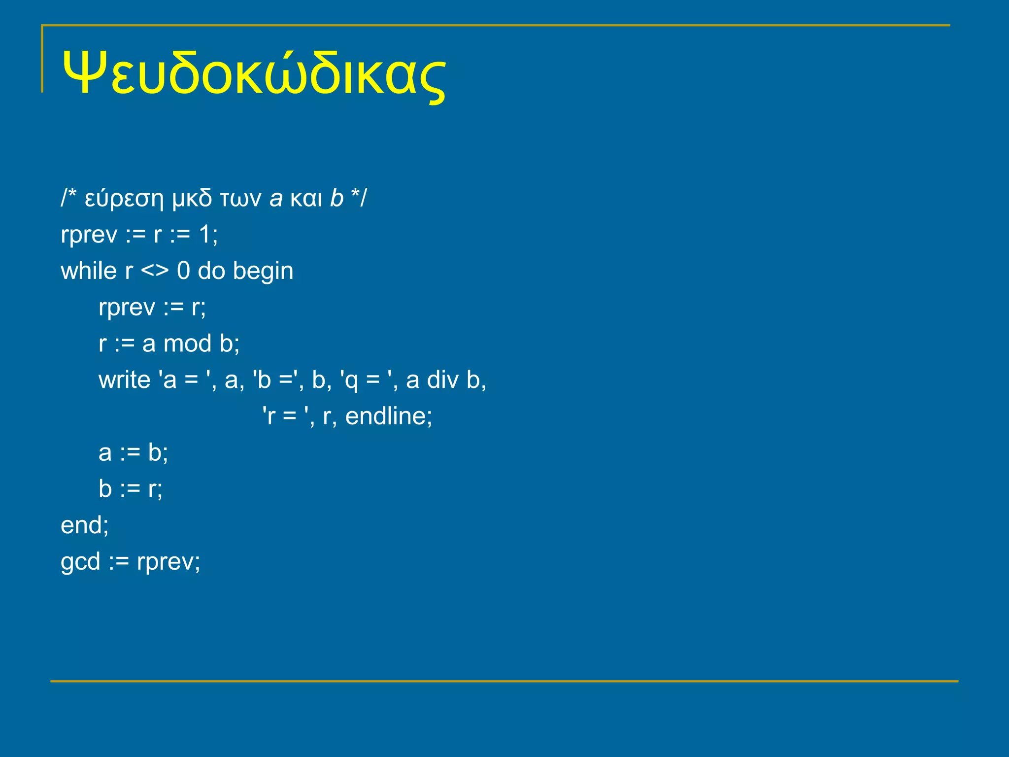 Ψευδοκώδικας
/* εύρεση μκδ των a και b */
rprev := r := 1;
while r <> 0 do begin
    rprev := r;
    r := a mod b;
    write 'a = ', a, 'b =', b, 'q = ', a div b,
                      'r = ', r, endline;
    a := b;
    b := r;
end;
gcd := rprev;
 