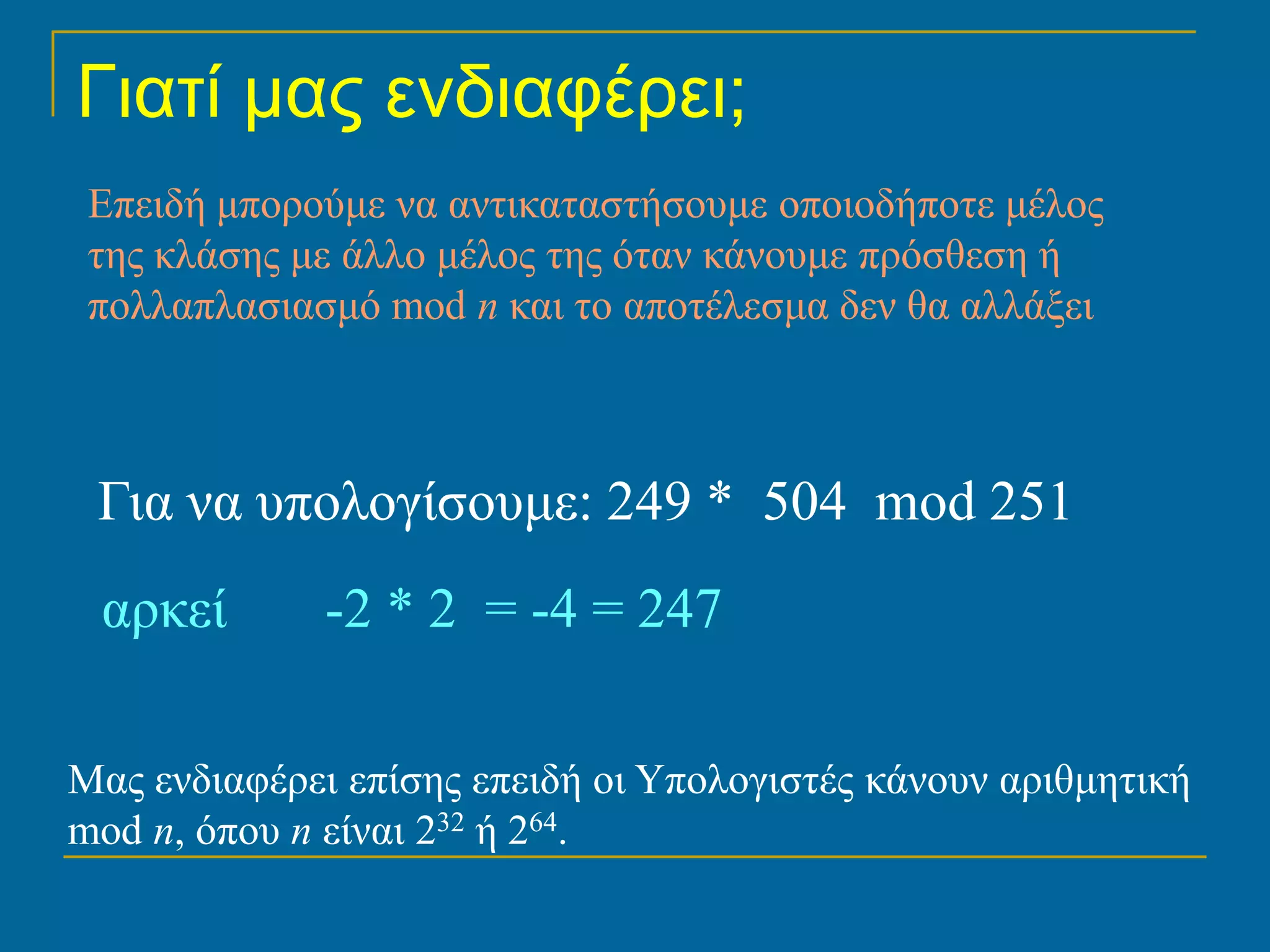 Γιατί μας ενδιαφέρει;
 Επειδή μπορούμε να αντικαταστήσουμε οποιοδήποτε μέλος
 της κλάσης με άλλο μέλος της όταν κάνουμε πρόσθεση ή
 πολλαπλασιασμό mod n και το αποτέλεσμα δεν θα αλλάξει



 Για να υπολογίσουμε: 249 * 504 mod 251
 αρκεί       -2 * 2 = -4 = 247

Μας ενδιαφέρει επίσης επειδή οι Υπολογιστές κάνουν αριθμητική
mod n, όπου n είναι 232 ή 264.
 
