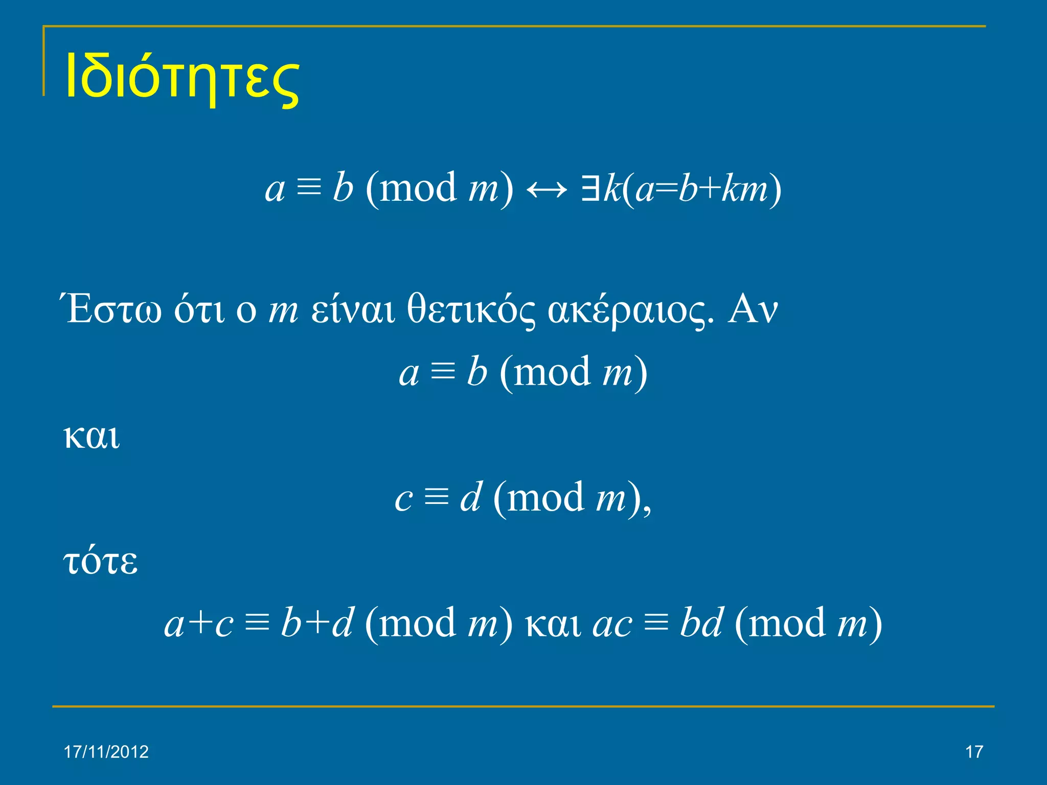Ιδιότητες
             a ≡ b (mod m) ↔ ∃k(a=b+km)

Έστω ότι ο m είναι θετικός ακέραιος. Αν
                  a ≡ b (mod m)
και
                  c ≡ d (mod m),
τότε
     a+c ≡ b+d (mod m) και ac ≡ bd (mod m)

17/11/2012                                   17
 