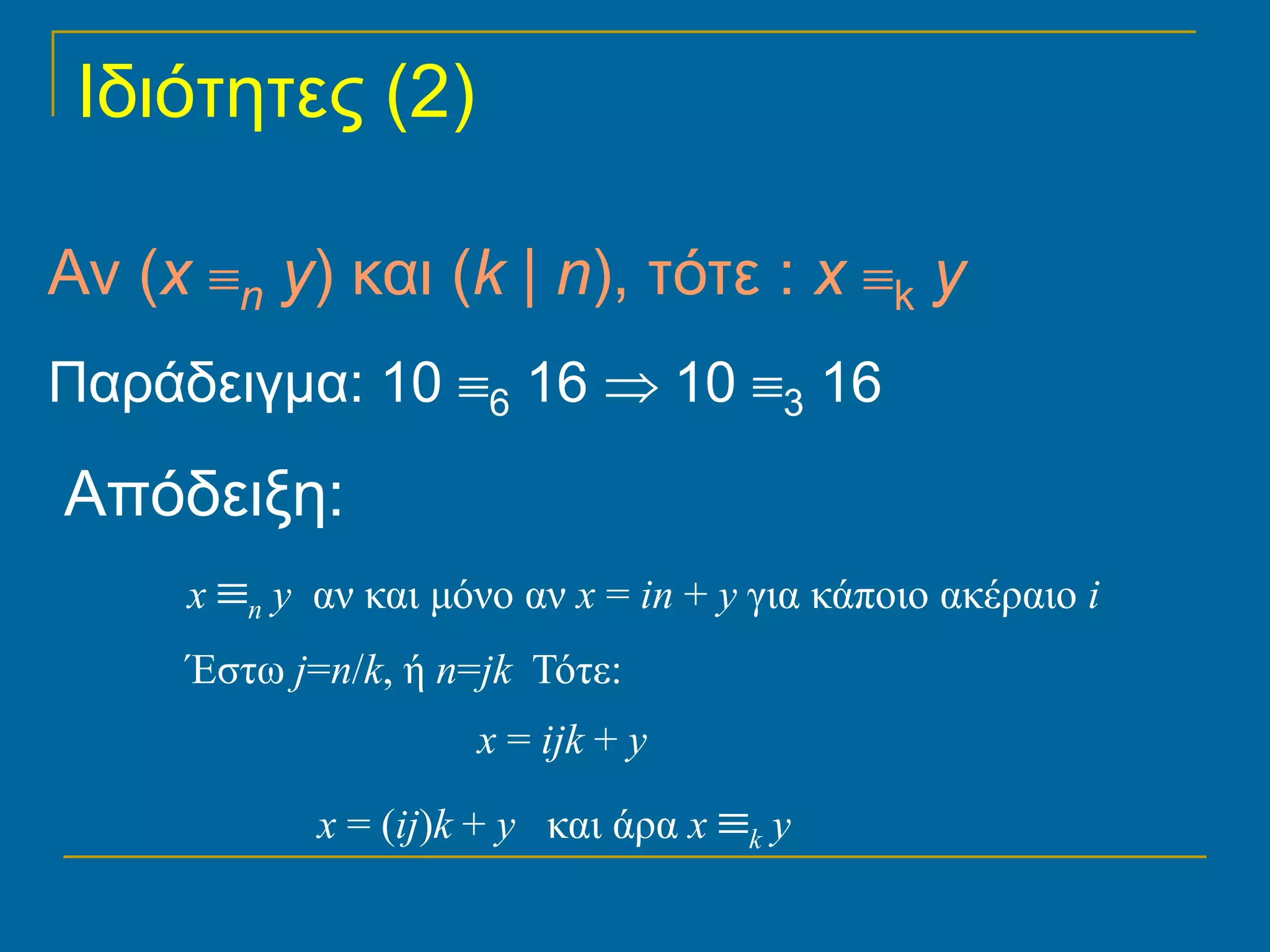 Ιδιότητες (2)

Αν (x ≡n y) και (k | n), τότε : x ≡k y
Παράδειγμα: 10 ≡6 16 ⇒ 10 ≡3 16

Απόδειξη:
     x ≡n y αν και μόνο αν x = in + y για κάποιο ακέραιο i
     Έστω j=n/k, ή n=jk Τότε:
                     x = ijk + y

            x = (ij)k + y και άρα x ≡k y
 