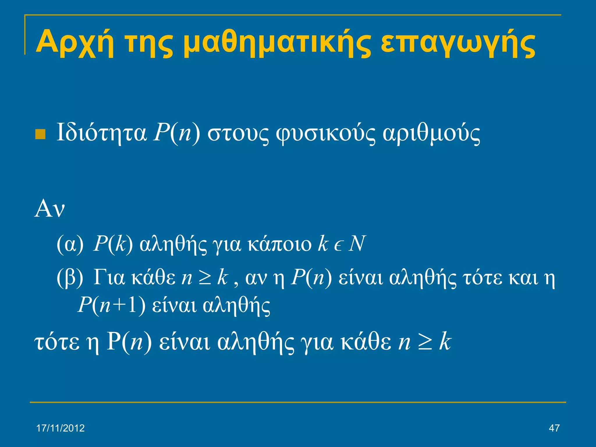 Αρχή της μαθηματικής επαγωγής

   Ιδιότητα P(n) στους φυσικούς αριθμούς

Αν
    (α) P(k) αληθής για κάποιο k ϵ N
    (β) Για κάθε n ≥ k , αν η P(n) είναι αληθής τότε και η
      P(n+1) είναι αληθής
τότε η P(n) είναι αληθής για κάθε n ≥ k


17/11/2012                                               47
 