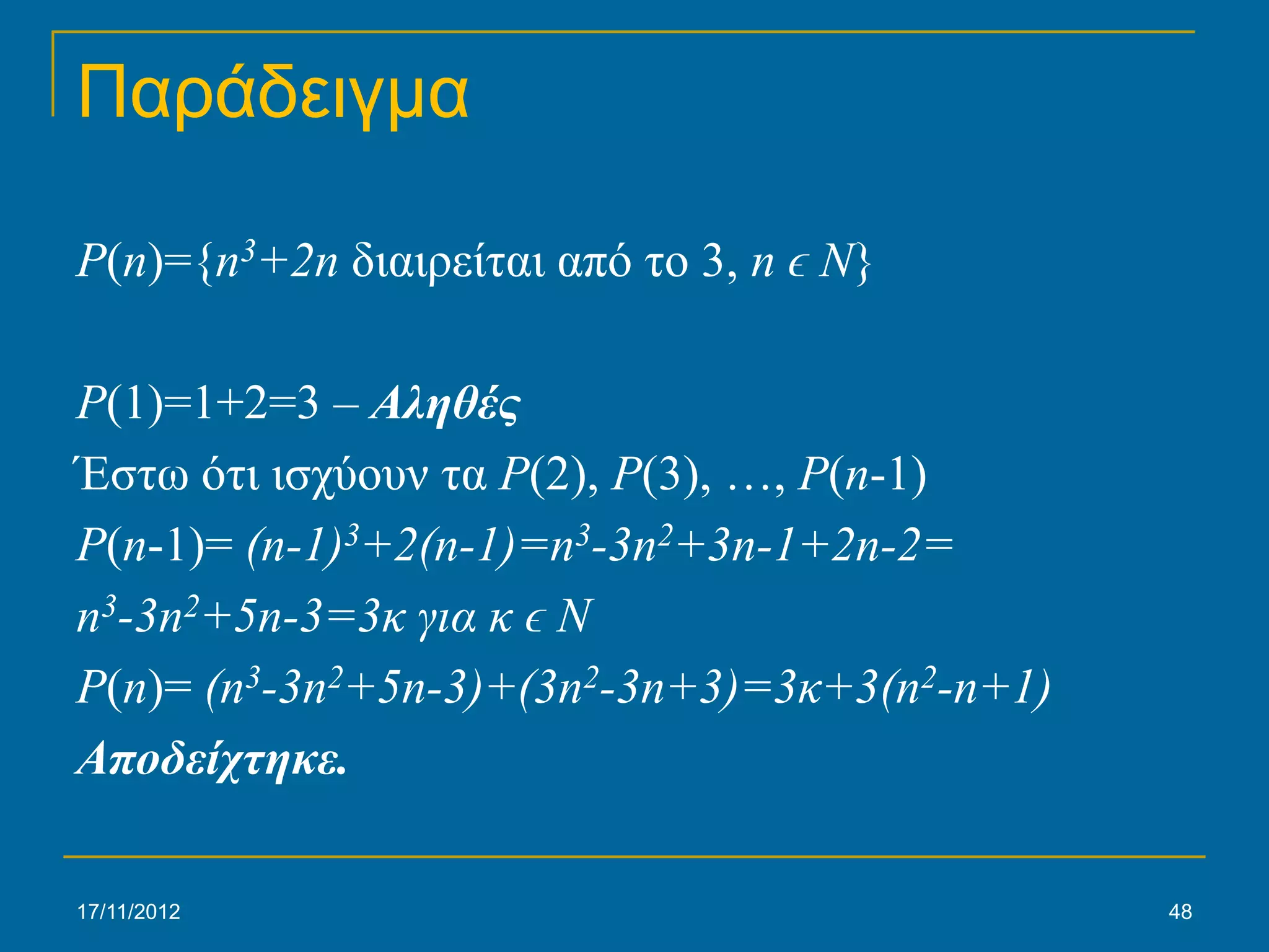 Παράδειγμα

P(n)={n3+2n διαιρείται από το 3, n ϵ N}

P(1)=1+2=3 – Αληθές
Έστω ότι ισχύουν τα P(2), P(3), …, P(n-1)
P(n-1)= (n-1)3+2(n-1)=n3-3n2+3n-1+2n-2=
n3-3n2+5n-3=3κ για κ ϵ N
P(n)= (n3-3n2+5n-3)+(3n2-3n+3)=3κ+3(n2-n+1)
Αποδείχτηκε.

17/11/2012                                    48
 
