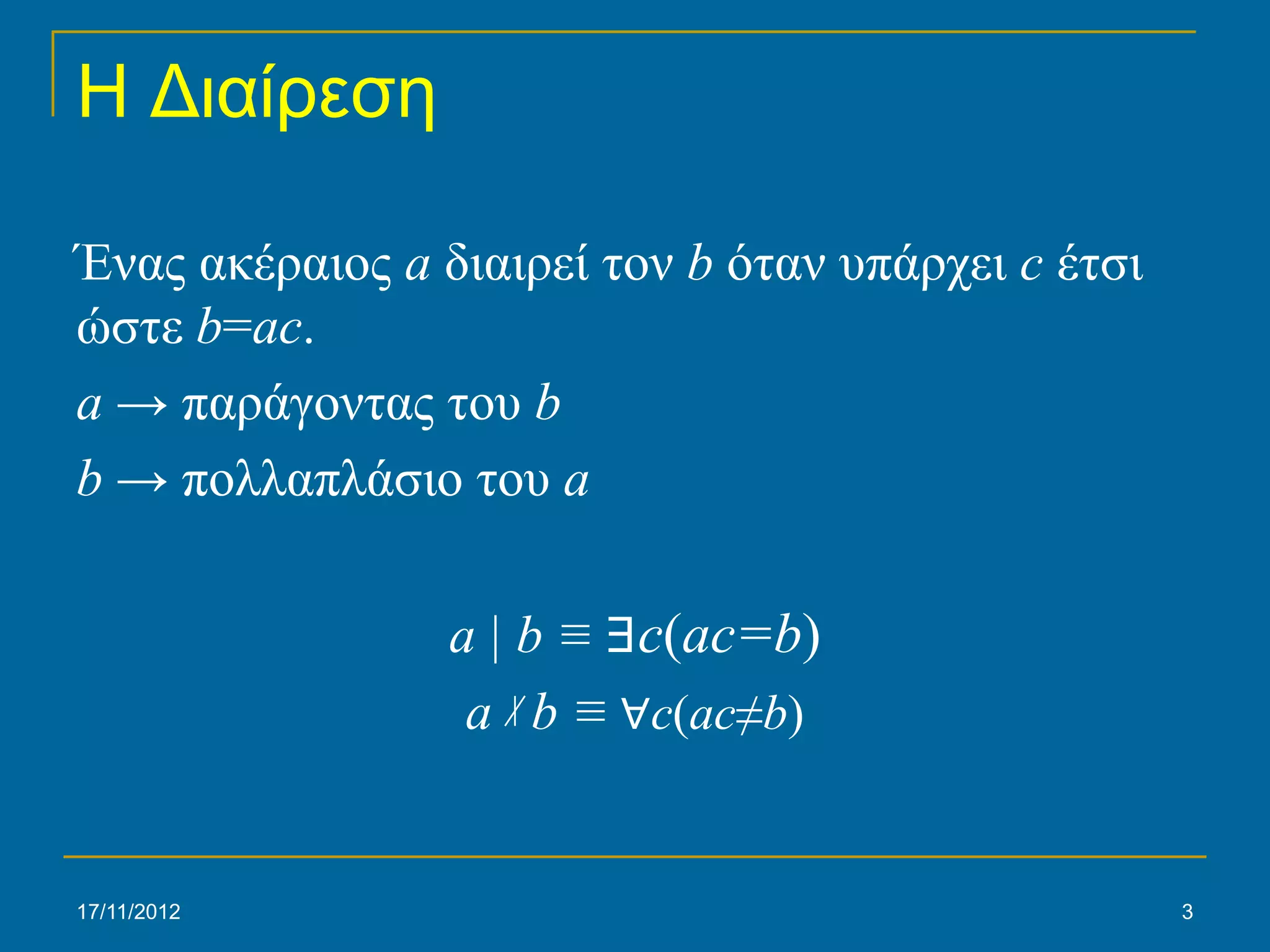 Η Διαίρεση

Ένας ακέραιος a διαιρεί τον b όταν υπάρχει c έτσι
ώστε b=ac.
a → παράγοντας του b
b → πολλαπλάσιο του a

                 a | b ≡ ∃c(ac=b)
                  a b ≡ ∀c(ac≠b)


17/11/2012                                          3
 