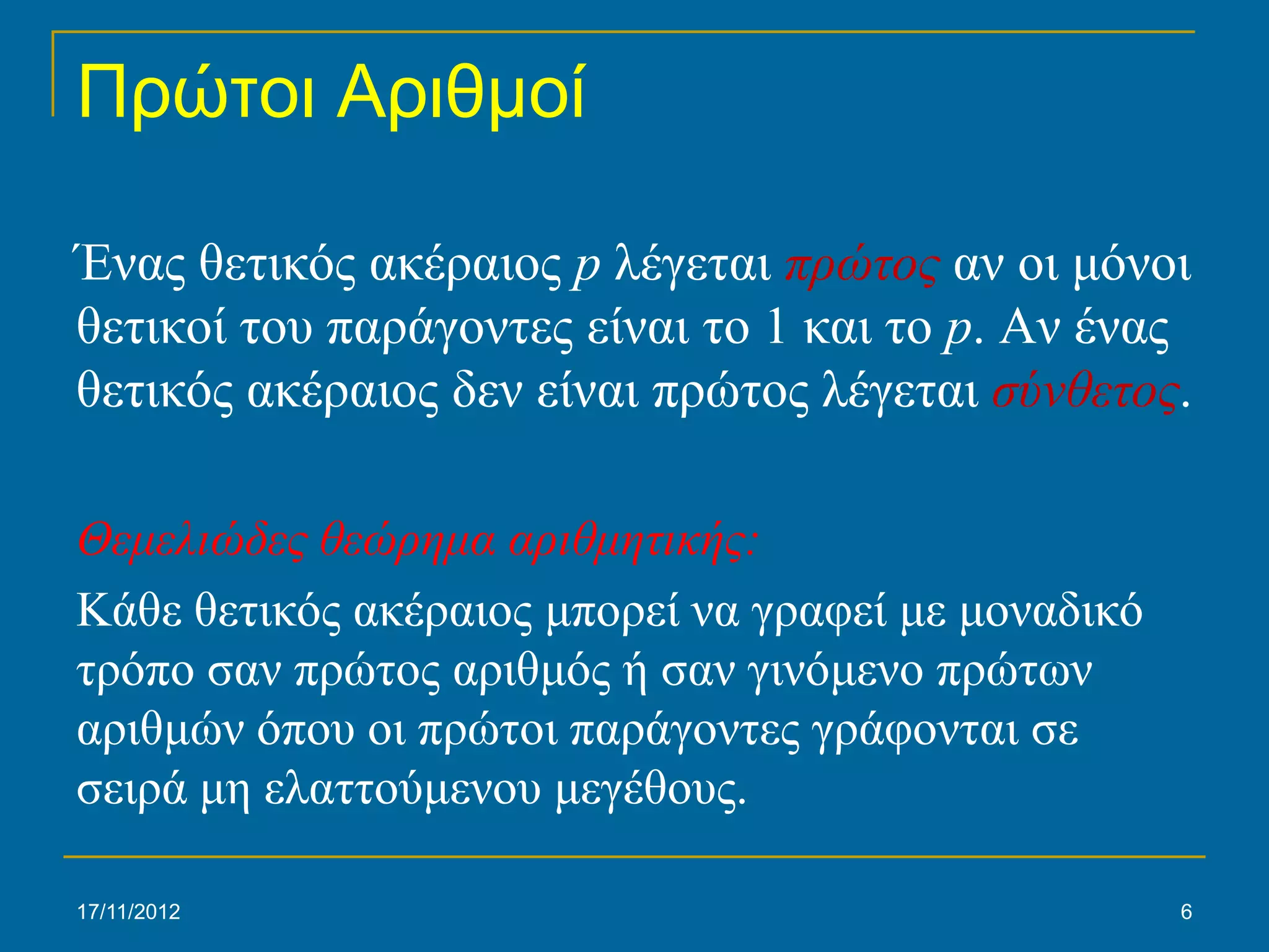 Πρώτοι Αριθμοί

Ένας θετικός ακέραιος p λέγεται πρώτος αν οι μόνοι
θετικοί του παράγοντες είναι το 1 και το p. Αν ένας
θετικός ακέραιος δεν είναι πρώτος λέγεται σύνθετος.

Θεμελιώδες θεώρημα αριθμητικής:
Κάθε θετικός ακέραιος μπορεί να γραφεί με μοναδικό
τρόπο σαν πρώτος αριθμός ή σαν γινόμενο πρώτων
αριθμών όπου οι πρώτοι παράγοντες γράφονται σε
σειρά μη ελαττούμενου μεγέθους.

17/11/2012                                           6
 