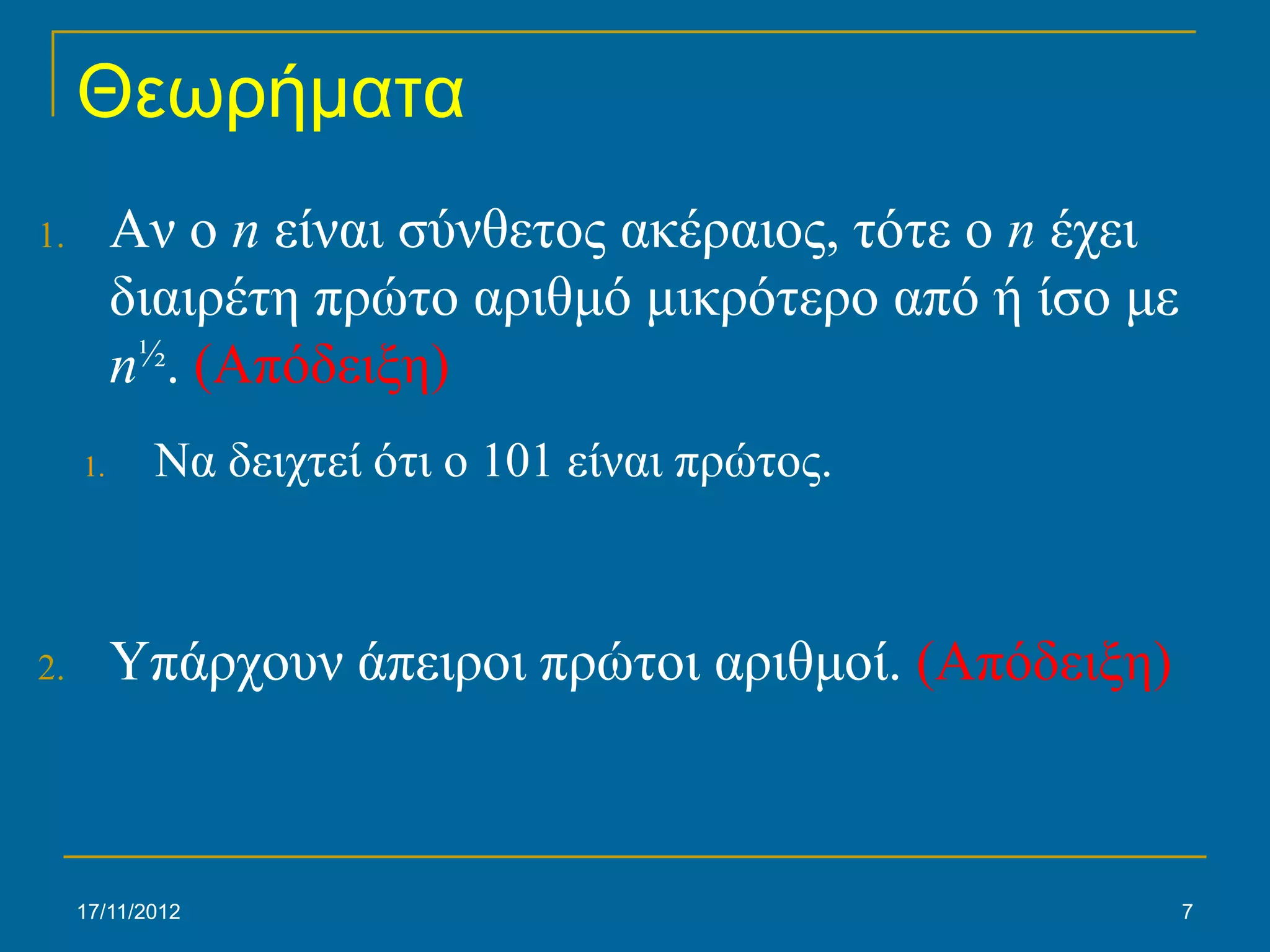 Θεωρήματα
1.        Αν ο n είναι σύνθετος ακέραιος, τότε ο n έχει
          διαιρέτη πρώτο αριθμό μικρότερο από ή ίσο με
          n½. (Απόδειξη)
     1.     Να δειχτεί ότι ο 101 είναι πρώτος.



2.        Υπάρχουν άπειροι πρώτοι αριθμοί. (Απόδειξη)



     17/11/2012                                           7
 