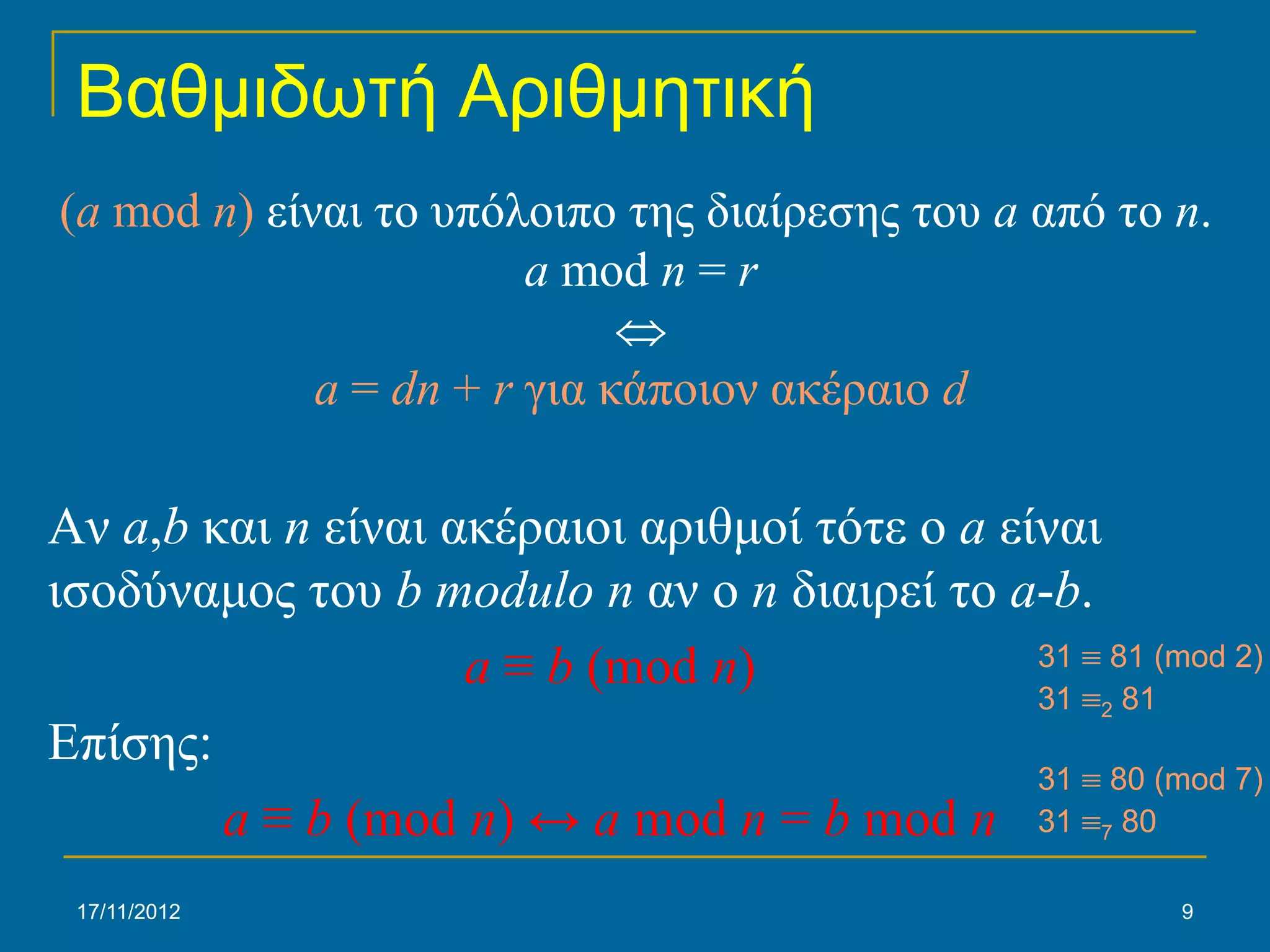 Βαθμιδωτή Αριθμητική
(a mod n) είναι το υπόλοιπο της διαίρεσης του a από το n.
                        a mod n = r
                             ⇔
             a = dn + r για κάποιον ακέραιο d

Αν a,b και n είναι ακέραιοι αριθμοί τότε ο a είναι
ισοδύναμος του b modulo n αν ο n διαιρεί το a-b.
                    a ≡ b (mod n)              31 ≡ 81 (mod 2)
                                               31 ≡ 81
                                                     2
Επίσης:
                                               31 ≡ 80 (mod 7)
        a ≡ b (mod n) ↔ a mod n = b mod n 31 ≡ 80    7


 17/11/2012                                              9
 