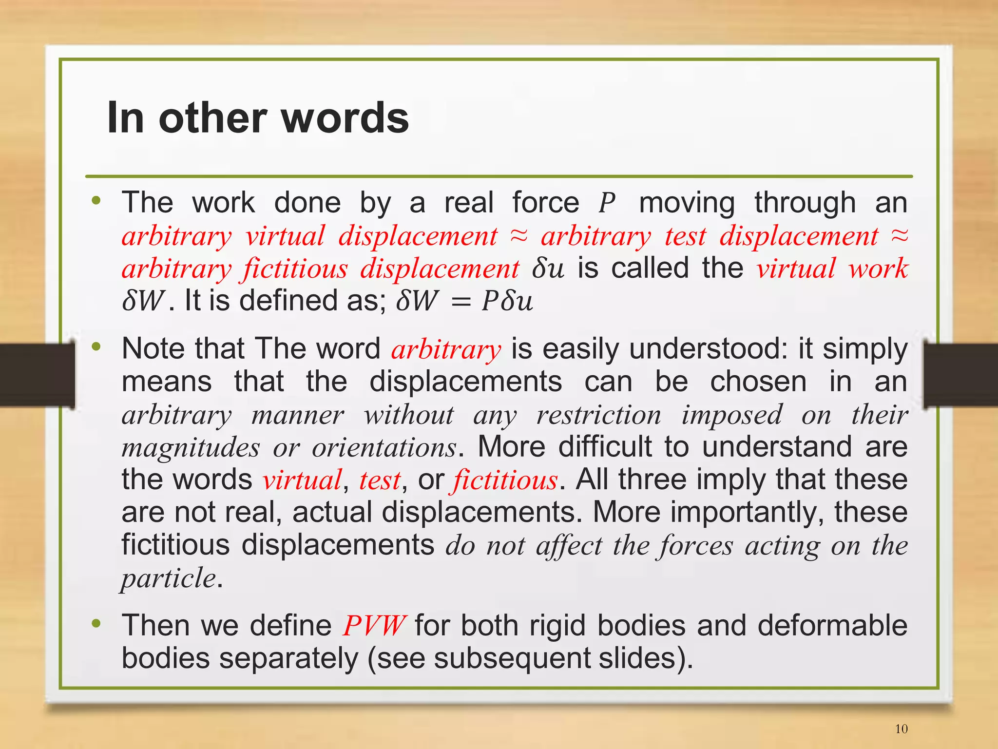 In other words
• The work done by a real force 𝑃 moving through an
arbitrary virtual displacement ≈ arbitrary test displacement ≈
arbitrary fictitious displacement 𝛿𝑢 is called the virtual work
𝛿𝑊. It is defined as; 𝛿𝑊 = 𝑃𝛿𝑢
• Note that The word arbitrary is easily understood: it simply
means that the displacements can be chosen in an
arbitrary manner without any restriction imposed on their
magnitudes or orientations. More difficult to understand are
the words virtual, test, or fictitious. All three imply that these
are not real, actual displacements. More importantly, these
fictitious displacements do not affect the forces acting on the
particle.
• Then we define PVW for both rigid bodies and deformable
bodies separately (see subsequent slides).
10
 