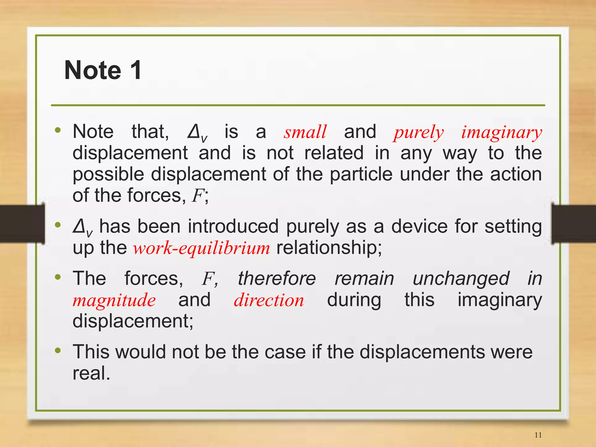 Note 1
• Note that, Δv is a small and purely imaginary
displacement and is not related in any way to the
possible displacement of the particle under the action
of the forces, F;
• Δv has been introduced purely as a device for setting
up the work-equilibrium relationship;
• The forces, F, therefore remain unchanged in
magnitude and direction during this imaginary
displacement;
• This would not be the case if the displacements were
real.
11
 