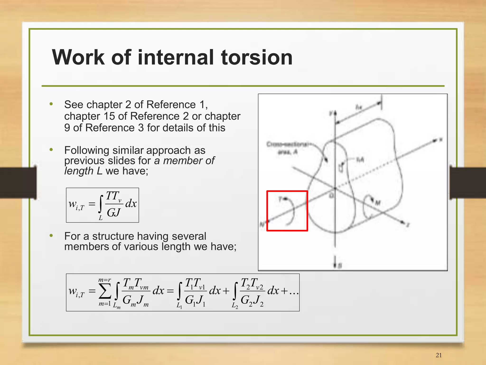 Work of internal torsion
• See chapter 2 of Reference 1,
chapter 15 of Reference 2 or chapter
9 of Reference 3 for details of this
• Following similar approach as
previous slides for a member of
length L we have;

L
v
Ti dx
GJ
TT
w ,
• For a structure having several
members of various length we have;
...
21 22
22
11
11
1
,   

 L
v
L
v
rm
m L mm
vmm
Ti dx
JG
TT
dx
JG
TT
dx
JG
TT
w
m
21
 