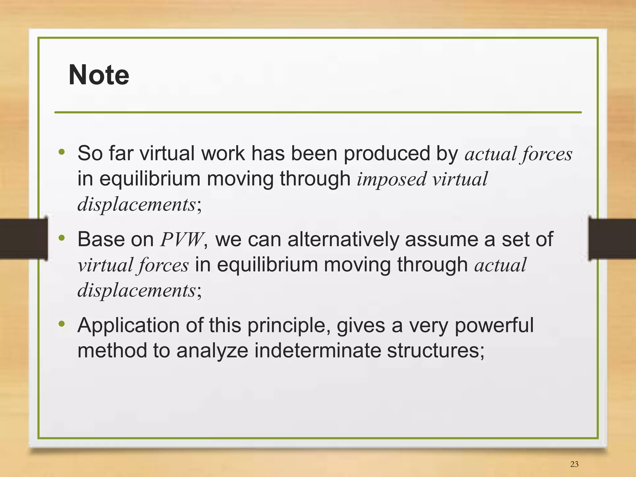Note
• So far virtual work has been produced by actual forces
in equilibrium moving through imposed virtual
displacements;
• Base on PVW, we can alternatively assume a set of
virtual forces in equilibrium moving through actual
displacements;
• Application of this principle, gives a very powerful
method to analyze indeterminate structures;
23
 
