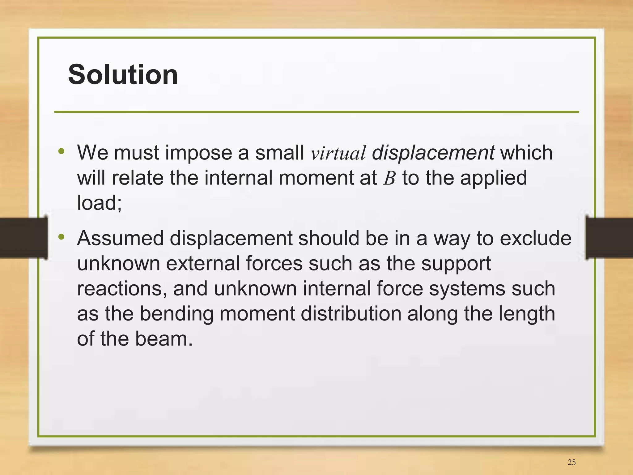 Solution
• We must impose a small virtual displacement which
will relate the internal moment at B to the applied
load;
• Assumed displacement should be in a way to exclude
unknown external forces such as the support
reactions, and unknown internal force systems such
as the bending moment distribution along the length
of the beam.
25
 