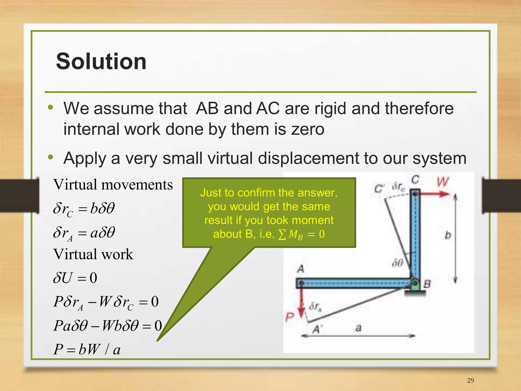 Solution
• We assume that AB and AC are rigid and therefore
internal work done by them is zero
• Apply a very small virtual displacement to our system
29
Just to confirm the answer,
you would get the same
result if you took moment
about B, i.e. 𝑀 𝐵 = 0
Virtual movements
C
A
r b
r a
 
 


Virtual work
0
0
0
/
A C
U
P r W r
Pa Wb
P bW a

 
 

 
 

 