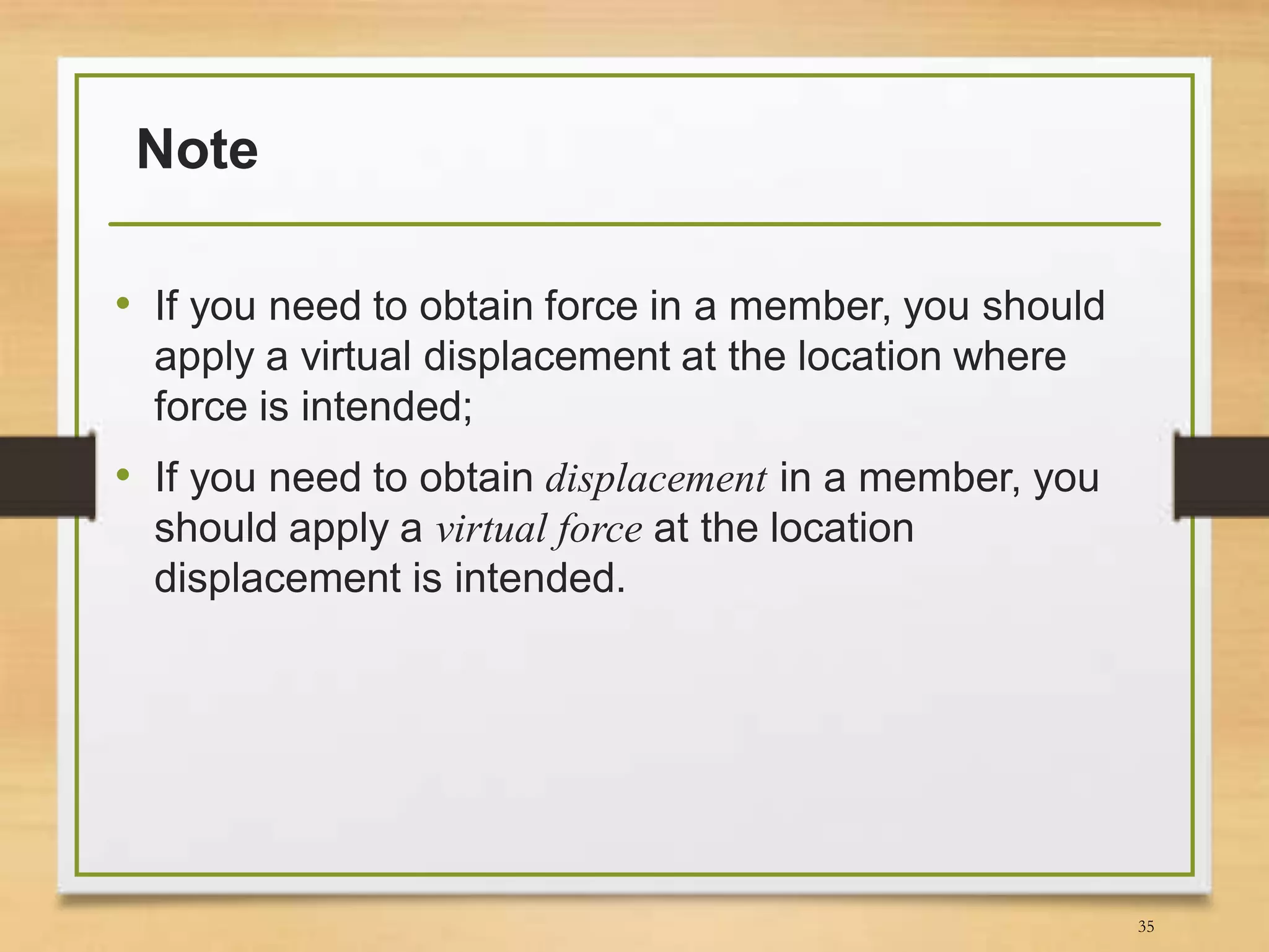 Note
• If you need to obtain force in a member, you should
apply a virtual displacement at the location where
force is intended;
• If you need to obtain displacement in a member, you
should apply a virtual force at the location
displacement is intended.
35
 