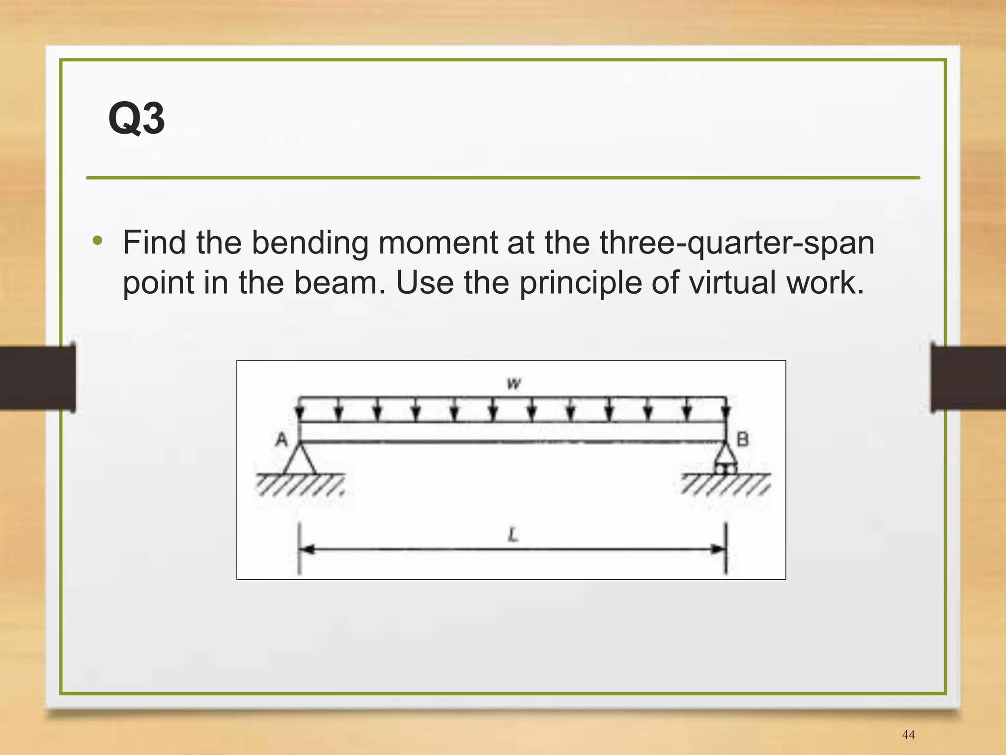 Q3
• Find the bending moment at the three-quarter-span
point in the beam. Use the principle of virtual work.
44
 