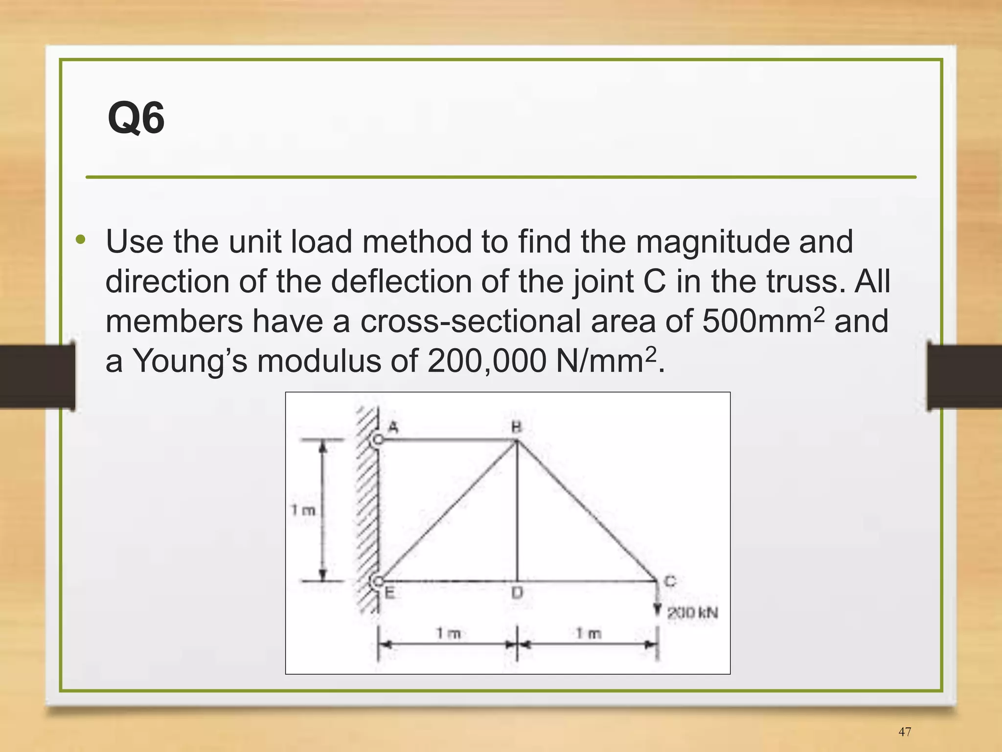 Q6
• Use the unit load method to find the magnitude and
direction of the deflection of the joint C in the truss. All
members have a cross-sectional area of 500mm2 and
a Young’s modulus of 200,000 N/mm2.
47
 