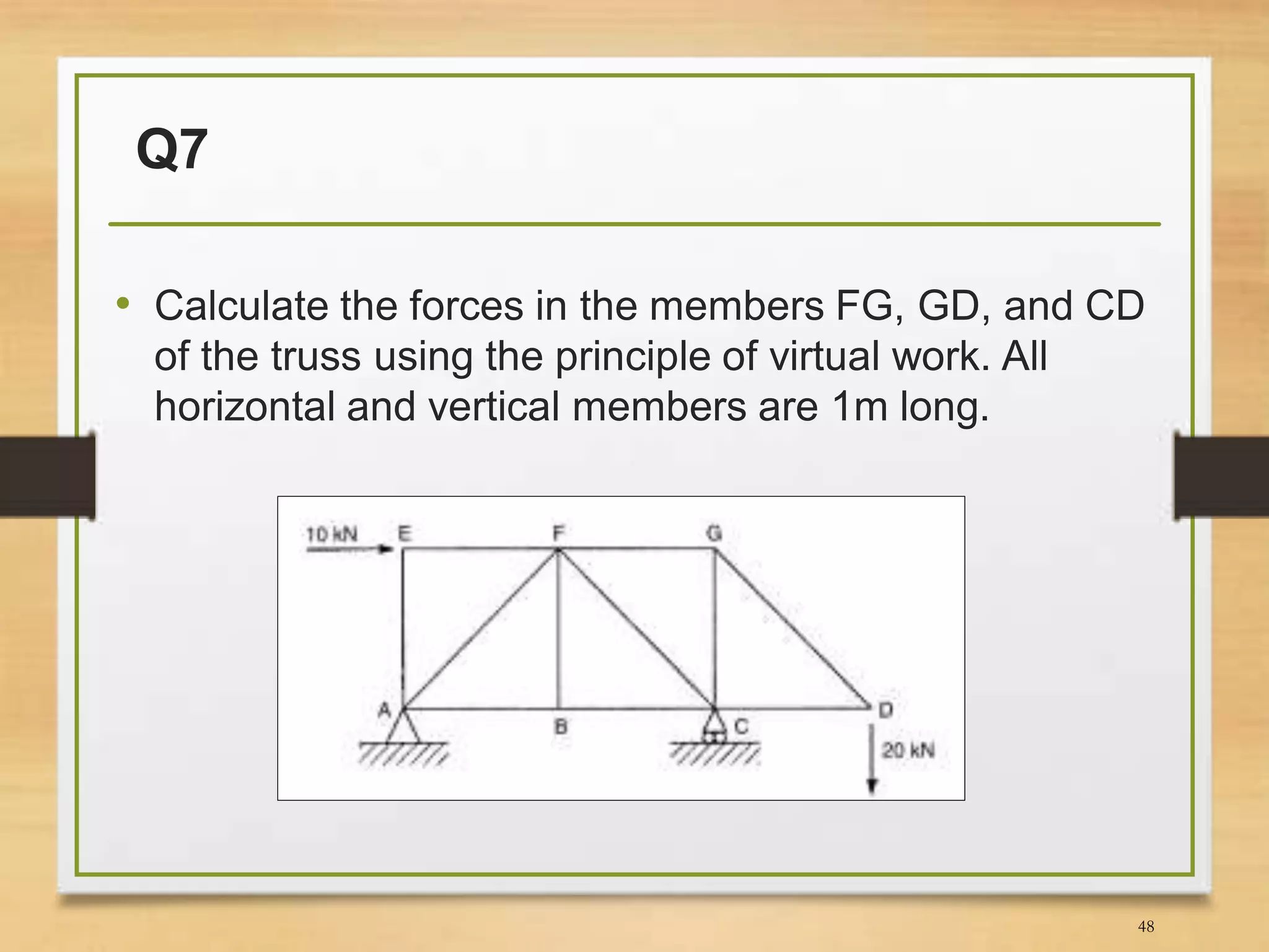 Q7
• Calculate the forces in the members FG, GD, and CD
of the truss using the principle of virtual work. All
horizontal and vertical members are 1m long.
48
 