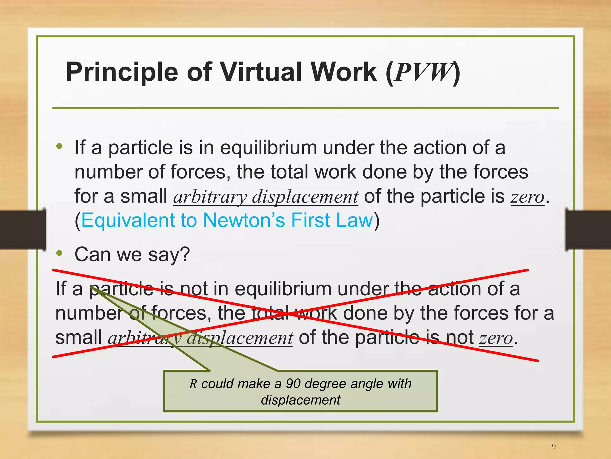 Principle of Virtual Work (PVW)
• If a particle is in equilibrium under the action of a
number of forces, the total work done by the forces
for a small arbitrary displacement of the particle is zero.
(Equivalent to Newton’s First Law)
• Can we say?
If a particle is not in equilibrium under the action of a
number of forces, the total work done by the forces for a
small arbitrary displacement of the particle is not zero.
R could make a 90 degree angle with
displacement
9
 