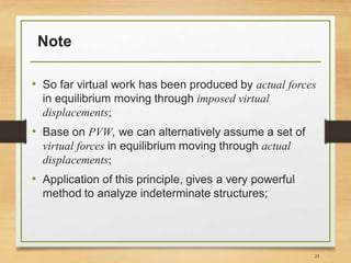 Note
• So far virtual work has been produced by actual forces
in equilibrium moving through imposed virtual
displacements;
• Base on PVW, we can alternatively assume a set of
virtual forces in equilibrium moving through actual
displacements;
• Application of this principle, gives a very powerful
method to analyze indeterminate structures;
23
 
