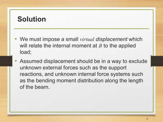 Solution
• We must impose a small virtual displacement which
will relate the internal moment at B to the applied
load;
• Assumed displacement should be in a way to exclude
unknown external forces such as the support
reactions, and unknown internal force systems such
as the bending moment distribution along the length
of the beam.
25
 
