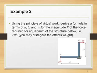 Example 2
• Using the principle of virtual work, derive a formula in
terms of a, b, and W for the magnitude P of the force
required for equilibrium of the structure below, i.e.
ABC (you may disregard the effects weight).
28
 