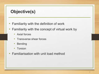 Objective(s)
• Familiarity with the definition of work
• Familiarity with the concept of virtual work by
• Axial forces
• Transverse shear forces
• Bending
• Torsion
• Familiarisation with unit load method
3
 