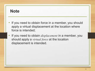 Note
• If you need to obtain force in a member, you should
apply a virtual displacement at the location where
force is intended;
• If you need to obtain displacement in a member, you
should apply a virtual force at the location
displacement is intended.
35
 