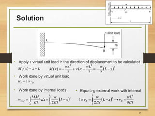 Solution
• Apply a virtual unit load in the direction of displacement to be calculated
37
LxxMv )(  2
22
222
)( xL
wwL
wLx
wx
xM 
• Work done by virtual unit load
Be vw 1
• Work done by internal loads
   
L
L
v
Mi xL
EI
w
dx
EI
MM
w
0
3
,
2
• Equating external work with internal
 
EI
wL
vxL
EI
w
v B
L
B
82
1
4
0
3
 
 