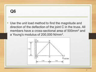 Q6
• Use the unit load method to find the magnitude and
direction of the deflection of the joint C in the truss. All
members have a cross-sectional area of 500mm2 and
a Young’s modulus of 200,000 N/mm2.
47
 