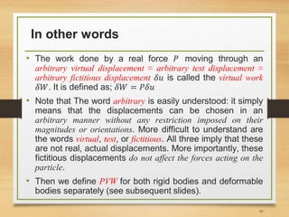 In other words
• The work done by a real force 𝑃 moving through an
arbitrary virtual displacement ≈ arbitrary test displacement ≈
arbitrary fictitious displacement 𝛿𝑢 is called the virtual work
𝛿𝑊. It is defined as; 𝛿𝑊 = 𝑃𝛿𝑢
• Note that The word arbitrary is easily understood: it simply
means that the displacements can be chosen in an
arbitrary manner without any restriction imposed on their
magnitudes or orientations. More difficult to understand are
the words virtual, test, or fictitious. All three imply that these
are not real, actual displacements. More importantly, these
fictitious displacements do not affect the forces acting on the
particle.
• Then we define PVW for both rigid bodies and deformable
bodies separately (see subsequent slides).
10
 