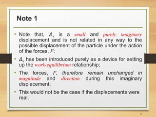 Note 1
• Note that, Δv is a small and purely imaginary
displacement and is not related in any way to the
possible displacement of the particle under the action
of the forces, F;
• Δv has been introduced purely as a device for setting
up the work-equilibrium relationship;
• The forces, F, therefore remain unchanged in
magnitude and direction during this imaginary
displacement;
• This would not be the case if the displacements were
real.
11
 