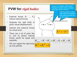 PVW for rigid bodies
• External forces (F1 ... Fr)
induce internal forces;
• Suppose the rigid body is
given virtual displacement;
• Internal and external forces
do virtual work;
• There are a lot of pairs like
A1 and A2 whose internal
forces would be equal and
opposite;
• We can regard the rigid body
as one particle.
21 A
i
A
i FF 
eitotal WWW  0iW et WW 
021

A
i
A
i WW
12
It does not undergo deformation
(change in length, area or shape)
under the action of forces.
Internal forces act and
react within the system
and external forces act
on the system
 