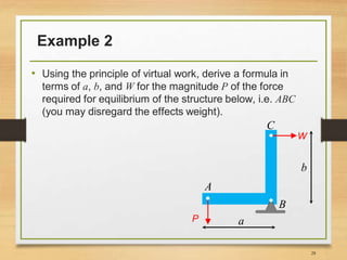 Example 2
• Using the principle of virtual work, derive a formula in
terms of a, b, and W for the magnitude P of the force
required for equilibrium of the structure below, i.e. ABC
(you may disregard the effects weight).
28
A
C
B
W
P a
b
 