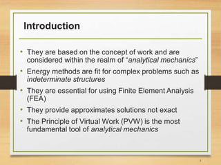 Introduction
• They are based on the concept of work and are
considered within the realm of “analytical mechanics”
• Energy methods are fit for complex problems such as
indeterminate structures
• They are essential for using Finite Element Analysis
(FEA)
• They provide approximates solutions not exact
• The Principle of Virtual Work (PVW) is the most
fundamental tool of analytical mechanics
5
 