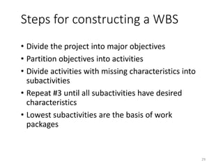 Steps for constructing a WBS
• Divide the project into major objectives
• Partition objectives into activities
• Divide activities with missing characteristics into
subactivities
• Repeat #3 until all subactivities have desired
characteristics
• Lowest subactivities are the basis of work
packages
29
 