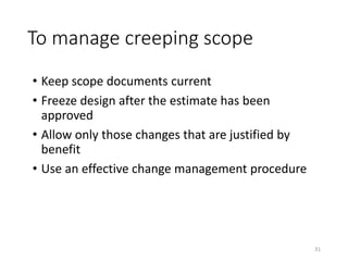 To manage creeping scope
• Keep scope documents current
• Freeze design after the estimate has been
approved
• Allow only those changes that are justified by
benefit
• Use an effective change management procedure
31
 
